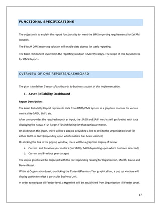 17
FUNCTIONAL SPECIFICATIONS
The objective is to explain the report functionality to meet the OMS reporting requirements for EWAM
solution.
The EWAM OMS reporting solution will enable data access for static reporting.
The basic component involved in the reporting solution is MicroStrategy. The scope of this document is
for OMS Reports.
OVERVIEW OF OMS REPORTS/DASHBOARD
The plan is to deliver 5 reports/dashboards to business as part of this implementation.
1. Asset Reliability Dashboard
Report Description:
The Asset Reliability Report represents data from DMS/OMS System in a graphical manner for various
metrics like SAIDI, SAIFI, etc.
After user provides the required month as input, the SAIDI and SAIFI metrics will get loaded with data
displaying the Actual YTD, Target YTD and Rating for that particular month.
On clicking on the graph, there will be a pop up providing a link to drill to the Organization level for
either SAIDI or SAIFI (depending upon which metrics has been selected)
On clicking the link in the pop up window, there will be a graphical display of below:
a. Current and Previous year metrics (for SAIDI/ SAIFI depending upon which has been selected)
b. Current and Previous year outages
The above graphs will be displayed with the corresponding ranking for Organization, Month, Cause and
Device/Asset.
While at Organization Level, on clicking the Current/Previous Year graphical bar, a pop up window will
display option to select a particular Business Unit.
In order to navigate till Feeder level, a Hyperlink will be established from Organization till Feeder Level.
 
