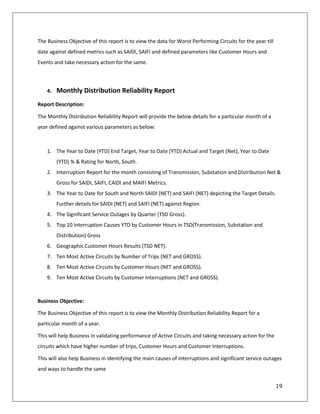 19
The Business Objective of this report is to view the data for Worst Performing Circuits for the year till
date against defined metrics such as SAIDI, SAIFI and defined parameters like Customer Hours and
Events and take necessary action for the same.
4. Monthly Distribution Reliability Report
Report Description:
The Monthly Distribution Reliability Report will provide the below details for a particular month of a
year defined against various parameters as below:
1. The Year to Date (YTD) End Target, Year to Date (YTD) Actual and Target (Net), Year to Date
(YTD) % & Rating for North, South.
2. Interruption Report for the month consisting of Transmission, Substation and Distribution Net &
Gross for SAIDI, SAIFI, CAIDI and MAIFI Metrics.
3. The Year to Date for South and North SAIDI (NET) and SAIFI (NET) depicting the Target Details.
Further details for SAIDI (NET) and SAIFI (NET) against Region.
4. The Significant Service Outages by Quarter (TSD Gross).
5. Top 10 Interruption Causes YTD by Customer Hours in TSD(Transmission, Substation and
Distribution) Gross
6. Geographic Customer Hours Results (TSD NET).
7. Ten Most Active Circuits by Number of Trips (NET and GROSS).
8. Ten Most Active Circuits by Customer Hours (NET and GROSS).
9. Ten Most Active Circuits by Customer Interruptions (NET and GROSS).
Business Objective:
The Business Objective of this report is to view the Monthly Distribution Reliability Report for a
particular month of a year.
This will help Business in validating performance of Active Circuits and taking necessary action for the
circuits which have higher number of trips, Customer Hours and Customer Interruptions.
This will also help Business in identifying the main causes of interruptions and significant service outages
and ways to handle the same
 