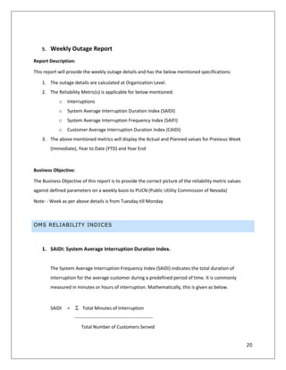 20
5. Weekly Outage Report
Report Description:
This report will provide the weekly outage details and has the below mentioned specifications:
1. The outage details are calculated at Organization Level.
2. The Reliability Metric(s) is applicable for below mentioned:
o Interruptions
o System Average Interruption Duration Index (SAIDI)
o System Average Interruption Frequency Index (SAIFI)
o Customer Average Interruption Duration Index (CAIDI)
3. The above mentioned metrics will display the Actual and Planned values for Previous Week
(Immediate), Year to Date (YTD) and Year End
Business Objective:
The Business Objective of this report is to provide the correct picture of the reliability metric values
against defined parameters on a weekly basis to PUCN (Public Utility Commission of Nevada)
Note: - Week as per above details is from Tuesday till Monday
OMS RELIABILITY INDICES
1. SAIDI: System Average Interruption Duration Index.
The System Average Interruption Frequency Index (SAIDI) indicates the total duration of
interruption for the average customer during a predefined period of time. It is commonly
measured in minutes or hours of interruption. Mathematically, this is given as below.
SAIDI = Total Minutes of Interruption
--------------------------------------------------
Total Number of Customers Served
 