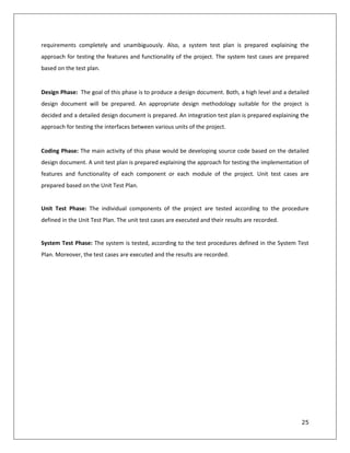 25
requirements completely and unambiguously. Also, a system test plan is prepared explaining the
approach for testing the features and functionality of the project. The system test cases are prepared
based on the test plan.
Design Phase: The goal of this phase is to produce a design document. Both, a high level and a detailed
design document will be prepared. An appropriate design methodology suitable for the project is
decided and a detailed design document is prepared. An integration test plan is prepared explaining the
approach for testing the interfaces between various units of the project.
Coding Phase: The main activity of this phase would be developing source code based on the detailed
design document. A unit test plan is prepared explaining the approach for testing the implementation of
features and functionality of each component or each module of the project. Unit test cases are
prepared based on the Unit Test Plan.
Unit Test Phase: The individual components of the project are tested according to the procedure
defined in the Unit Test Plan. The unit test cases are executed and their results are recorded.
System Test Phase: The system is tested, according to the test procedures defined in the System Test
Plan. Moreover, the test cases are executed and the results are recorded.
 