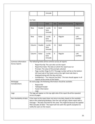 35
Unicode
For Text:
Font Size Bold/Italic/Underline Alignment
Row Header Lucida
Sans
Unicode
11 Bold Center
Row Value Lucida
Sans
Unicode
9 Regular Left
Justified
Column Header Lucida
Sans
Unicode
11 Bold Center
Column Value Lucida
Sans
Unicode
9 Regular Left
Justified
Common Information
Across reports
The following fields will be common across all reports
- Report Run By: The user who ran the report
- Report Run Date: The date on which the report was run
- Prompts: The value of the prompts selected
- Page number (Page X of Y): The page number will be on the bottom
left hand side of the footer and on the right hand side Date is
displayed along with the day and time.
- Confidential – “For Internal Use Only”: This text should appear in all
reports at the center of the footer.
Multipage
Considerations
On every page, the following information should be available:
- Report title
- Table/grid header
- Footer Information
- Logo
Logo The logo will appear on the top right side of the report & will be repeated
across all pages.
Non-Availability of data If the input to the report does not return any data, based on the available
data in the underlying database, then the user will get a blank report with a
message – “No data returned for this view. This might be because the applied
filter excludes all data”. The report will not catch the specific exception to
notify the users on the reason.
 