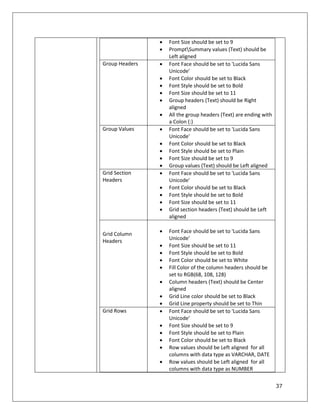 37
 Font Size should be set to 9
 PromptSummary values (Text) should be
Left aligned
Group Headers  Font Face should be set to 'Lucida Sans
Unicode'
 Font Color should be set to Black
 Font Style should be set to Bold
 Font Size should be set to 11
 Group headers (Text) should be Right
aligned
 All the group headers (Text) are ending with
a Colon (:)
Group Values  Font Face should be set to 'Lucida Sans
Unicode'
 Font Color should be set to Black
 Font Style should be set to Plain
 Font Size should be set to 9
 Group values (Text) should be Left aligned
Grid Section
Headers
 Font Face should be set to 'Lucida Sans
Unicode'
 Font Color should be set to Black
 Font Style should be set to Bold
 Font Size should be set to 11
 Grid section headers (Text) should be Left
aligned
Grid Column
Headers
 Font Face should be set to 'Lucida Sans
Unicode'
 Font Size should be set to 11
 Font Style should be set to Bold
 Font Color should be set to White
 Fill Color of the column headers should be
set to RGB(68, 108, 128)
 Column headers (Text) should be Center
aligned
 Grid Line color should be set to Black
 Grid Line property should be set to Thin
Grid Rows  Font Face should be set to 'Lucida Sans
Unicode'
 Font Size should be set to 9
 Font Style should be set to Plain
 Font Color should be set to Black
 Row values should be Left aligned for all
columns with data type as VARCHAR, DATE
 Row values should be Left aligned for all
columns with data type as NUMBER
 