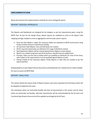 41
IMPLEMENTATION
Below discussed are the implementation methods for micro strategy BI reports.
REPORT DESIGN APPROACH
The Reports and Dashboards are designed by the designer as per the requirements given, using the
MSTR Tool. As part for the Design Phase, Report layouts are validated to arrive at the Report Field
mapping and logic needed to arrive at aggregation and Formulae used in reports.
 Once the Data Model is ready, the necessary tables are imported to MSTR environment using
Project Creation Wizard or Warehouse Catalog.
 On top these Table Objects, Facts and Attributes are created.
 All the required relationships are defined at this stage of Attribute creation.
 Next Application Objects will be created taking Schema Objects as base objects.
 Metrics are created using Facts and all the Business rules/formula are applied here.
 Prompts, Filters are the next to follow which are qualified on Attributes for most of the times,
with respect to the requirements it can be qualified against Metrics as well.
 Having created all the necessary objects, finally Reports or Data Sets are created as per the
layout specified.
Keeping Reports as base Report Service Documents and Dashboards are created and are made available
for users to access via MSTR Web
REPORT ANALYSIS
This section details the various kinds of Report analysis users have requested and techniques which will
be adopted to implement the same.
The techniques which are technically feasible will then be documented in this section and for those
which are technically not feasible, alternate requirements will be recommended by the FA team and
Functional Specification Document will be updated accordingly by the BI Team.
 