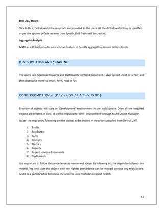 42
Drill Up / Down
Slice & Dice, Drill-down/drill-up options are provided to the users. All the drill-down/drill-up is specified
as per the system default no new User Specific Drill Paths will be created.
Aggregate Analysis
MSTR as a BI tool provides an exclusive feature to handle aggregation at user defined levels.
DISTRIBUTION AND SHARING
The users can download Reports and Dashboards to Word document, Excel Spread sheet or a PDF and
then distribute them via email, Print, Post or Fax.
CODE PROMOTION – [DEV -> ST / UAT -> PROD]
Creation of objects will start in ‘Development’ environment in the build phase. Once all the required
objects are created in ‘Dev’, it will be migrated to ‘UAT’ environment through MSTR Object Manager.
As per the migration, following are the objects to be moved in the order specified from Dev to UAT.
1. Tables
2. Attributes
3. Facts
4. Prompts
5. Metrics
6. Reports
7. Report services documents
8. Dashboards
It is important to follow the precedence as mentioned above. By following so, the dependant objects are
moved first and later the object with the highest precedence can be moved without any tribulations.
And it is a good practice to follow the order to keep metadata in good health.
 
