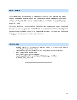 44
CONCLUSION
Performance issues can be handled by managing the cache of micro strategy. Also higher
versions of protected browsers help in this. Scheduling of reports are be done in the micro
strategy console, so that the reports are delivered over email to the corresponding people
on a timely basis.
The platform will provide a bunch of reporting solution along with giving flexibility to users to build their
own report on need basis, generating email notification on based on business rules and all configuration
should be flexible and scalable enough just by changing few parameters. This should have in-built error
handling piece will help to avoid unwanted system downtime.
REFERENCES
 Software Engineering: A Practitioner's Approach (Roger S. Pressman) Mac Graw-Hill
Science/Engineering/Math; 5th edition.
 Software Testing: A Craftsman’s Approach, 2nd Edition, Paul C Jorgenson, CRC Press.
 Micro Strategy Report Designer Guide
 Micro Strategy Advanced Reporting Guide
 http://nocapx2020.info/wp-content/uploads/2010/04/pages-17-19-from-
rpu2009_e_and_o_report.pdf
~~~~~~~~~~~~~~~~~~~~~~~~~~~~~~~~~~~~~~~
 