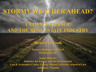 STORMY WEATHER AHEAD?
CLIMATE CHANGE
AND THE REAL ESTATE INDUSTRY
Richard O. Faulk
Partner, Hollingsworth LLP
Washington, DC
Senior Director
Initiative for Energy and the Environment
Law & Economics Center, George Mason University School of Law
Arlington, Virginia
 