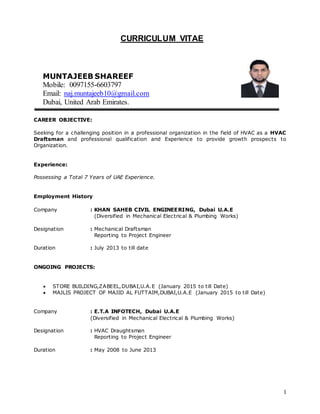 1
CURRICULUM VITAE
CAREER OBJECTIVE:
Seeking for a challenging position in a professional organization in the field of HVAC as a HVAC
Draftsman and professional qualification and Experience to provide growth prospects to
Organization.
Experience:
Possessing a Total 7 Years of UAE Experience.
Employment History
Company : KHAN SAHEB CIVIL ENGINEERING, Dubai U.A.E
(Diversified in Mechanical Electrical & Plumbing Works)
Designation : Mechanical Draftsman
Reporting to Project Engineer
Duration : July 2013 to till date
ONGOING PROJECTS:
 STORE BUILDING,ZABEEL,DUBAI,U.A.E (January 2015 to till Date)
 MAJLIS PROJECT OF MAJID AL FUTTAIM,DUBAI,U.A.E (January 2015 to till Date)
Company : E.T.A INFOTECH, Dubai U.A.E
(Diversified in Mechanical Electrical & Plumbing Works)
Designation : HVAC Draughtsman
Reporting to Project Engineer
Duration : May 2008 to June 2013
MUNTAJEEB SHAREEF
Mobile: 0097155-6603797
Email: naj.muntajeeb10@gmail.com
Dubai, United Arab Emirates.
 