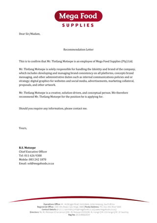 Dear Sir/Madam,
Recommendation Letter
This is to confirm that Mr. Tlotlang Motsepe is an employee of Mega Food Supplies (Pty) Ltd.
Mr. Tlotlang Motsepe is solely responsible for handling the Identity and brand of the company,
which includes developing and managing brand consistency on all platforms, concepts brand
messaging, and other administrative duties such as internal communications policies and or
strategy; digital graphics for websites and social media, advertisements, marketing collateral,
proposals, and other artwork.
Mr. Tlotlang Motsepe is a creative, solution-driven, and conceptual person. We therefore
recommend Mr. Tlotlang Motsepe for the position he is applying for.
Should you require any information, please contact me.
Yours,
R.S. Motsepe
Chief Executive Officer
Tel: 011 626 9300
Mobile: 083 242 1870
Email: sol@megafoods.co.za
 