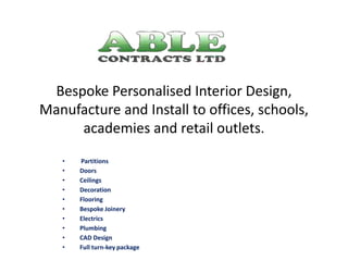 Bespoke Personalised Interior Design,
Manufacture and Install to offices, schools,
academies and retail outlets.
• Partitions
• Doors
• Ceilings
• Decoration
• Flooring
• Bespoke Joinery
• Electrics
• Plumbing
• CAD Design
• Full turn-key package
 