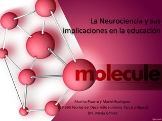 La Neurociencia y sus
implicaciones en la educación
Martha Pizarro y Mariel Rodríguez
ESP 689 Teorías del Desarrollo Humano Típico y Atípico
Dra. María Gómez
 