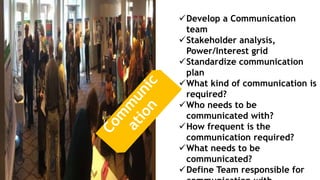 Develop a Communication
team
Stakeholder analysis,
Power/Interest grid
Standardize communication
plan
What kind of communication is
required?
Who needs to be
communicated with?
How frequent is the
communication required?
What needs to be
communicated?
Define Team responsible for
 