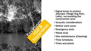 Signal Areas to protect
(Olympic Village Dog Park,
Lake), surrounding the
construction area
Acoustic considerations
Define work areas
Emergency exits
Waste Area
Site maintenance (Cleaning)
Time Schedules
Trees and plants
 