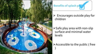  Encourages outside play for
children
Safe play area with non-slip
surface and minimal water
levels
Accessible to the public ( free
)
Benefits of splash pads
 