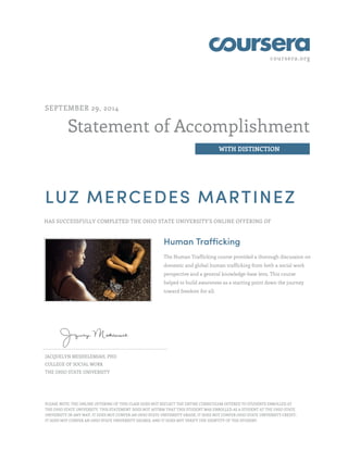 coursera.org
Statement of Accomplishment
WITH DISTINCTION
SEPTEMBER 29, 2014
LUZ MERCEDES MARTINEZ
HAS SUCCESSFULLY COMPLETED THE OHIO STATE UNIVERSITY'S ONLINE OFFERING OF
Human Trafficking
The Human Trafficking course provided a thorough discussion on
domestic and global human trafficking from both a social work
perspective and a general knowledge-base lens. This course
helped to build awareness as a starting point down the journey
toward freedom for all.
JACQUELYN MESHELEMIAH, PHD
COLLEGE OF SOCIAL WORK
THE OHIO STATE UNIVERSITY
PLEASE NOTE: THE ONLINE OFFERING OF THIS CLASS DOES NOT REFLECT THE ENTIRE CURRICULUM OFFERED TO STUDENTS ENROLLED AT
THE OHIO STATE UNIVERSITY. THIS STATEMENT DOES NOT AFFIRM THAT THIS STUDENT WAS ENROLLED AS A STUDENT AT THE OHIO STATE
UNIVERSITY IN ANY WAY. IT DOES NOT CONFER AN OHIO STATE UNIVERSITY GRADE; IT DOES NOT CONFER OHIO STATE UNIVERSITY CREDIT;
IT DOES NOT CONFER AN OHIO STATE UNIVERSITY DEGREE; AND IT DOES NOT VERIFY THE IDENTITY OF THE STUDENT.
 