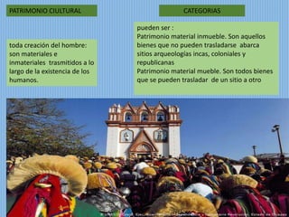 PATRIMONIO CIULTURAL
toda creación del hombre:
son materiales e
inmateriales trasmitidos a lo
largo de la existencia de los
humanos.
pueden ser :
Patrimonio material inmueble. Son aquellos
bienes que no pueden trasladarse abarca
sitios arqueologías incas, coloniales y
republicanas
Patrimonio material mueble. Son todos bienes
que se pueden trasladar de un sitio a otro
CATEGORIAS
 