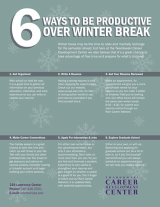 6WAYS TO BE PRODUCTIVE
OVER WINTER BREAK
Winter break may be the time to relax and mentally recharge
for the semester ahead, but here at the Twardowski Career
Development Center we also believe that it’s a great chance to
take advantage of free time and prepare for what’s to come!
6WAYS TO BE PRODUCTIVE
OVER WINTER BREAK
225 Lawrence Center
Phone: 610-436-2501
E-mail: cdc@wcupa.edu
1. Get Organized
With school on hold for now,
it is a great time to gather all
information on your previous
education, internship, and work
experience so you can write or
update your resume.
2. Write A Resume
Having a strong resume is vital
when applying for opportunites.
Check out our website,
www.wcupa.edu/cdc, for lists
of strong action words to use,
and resume examples if you
find yourself stuck.
3. Get Your Resume Reviewed
Make an appointment. An
appointment will give you a more
personable review for your
resume so you can cater it better
to whatever field you’re looking
into. Our office hours will remain
the same over winter break,
8:00 - 4:30. Or, submit your
resume online through our
Ram Career Network.
4. Make Career Connections
The holiday season is a great
chance to take the time and
catch up with those in your life.
Talk with your family and other
professionals over the break to
get exposure and advice on
various careers. Consider making
a LinkedIn account and begin
building your online persona.
5. Apply For Internships & Jobs
For either over winter break or
the upcoming semester, but
only if your schedule is
accommodating. Don’t take on
more work than you can, for you
are first and foremost a student.
Experience is very useful to
strengthen your resume and
gain insight on whether a career
is a good fit for you. Don’t forget
to check out our Ram Career
Network;; it is updated daily
with potential opportunities.
6. Explore Graduate School
Either on your own, or with us.
Searching and applying for
graduate school can be a lot to
take in, so if you find yourself
overwhelmed you can always
schedule an appointment and
we can help you explore options.
 