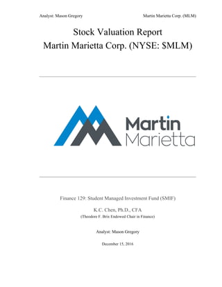 Analyst: Mason Gregory Martin Marietta Corp. (MLM)
Stock Valuation Report
Martin Marietta Corp. (NYSE: $MLM)
Finance 129: Student Managed Investment Fund (SMIF)
K.C. Chen, Ph.D., CFA
(Theodore F. Brix Endowed Chair in Finance)
Analyst: Mason Gregory
December 15, 2016
 