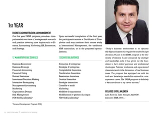 10
Business Administration and Management
Our first year EMBA program provides a com-
prehensive overview of management research
and practice covering core topics such as Fi-
nance, Accounting, Marketing, HR, Economics,
and Strategy.
1st Year
“Today’s business environment is so dynamic
that high competence is required to make the right
decisions.Thanks to the EMBA program at the Uni-
versity of Geneva, I have enhanced my strategic
and leadership skills. It has given me the foun-
dation to face further personal and professional
challenges. Talented professors and experienced
classmates enrich the discussions of real business
cases. The program has equipped me with the
tools and knowledge needed to succeed in a ma-
nagement career.The EMBA program is definitely
a key contributor to my career success.”
Upon successful completion of the first year,
the participants receive a Certificate of Com-
pletion and may continue their course study
in International Management, the traditional
MBA curriculum, or in the proposed specia-
lizations.
12 mandatory core courses
Business Economics
Business Strategy
Financial Accounting
Financial Policy
Human Resources
Investment Decision Making
Interactive Strategizing
Management Accounting
Marketing
Organization Design
Risk Management
PDP/Self-Leadership*
12 cours obligatoires
Economie d’entreprise
Stratégie d’entreprise
Comptabilité financière
Planification financière
Ressources humaines
Gestion financière
Stratégie interactive
Contrôle et audit
Marketing
Modèles d’organisation
Modélisation et gestion du risque
PDP/Self Leadership*
Gerardo Rivera Valencia
Latin America Sales Manager,ALSTOM
Executive MBA 2009-11
*Personal Development Program (PDP)
 