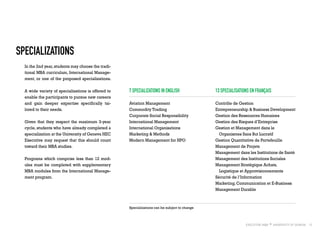13
Specializations
In the 2nd year,students may choose the tradi-
tional MBA curriculum, International Manage-
ment, or one of the proposed specializations.
A wide variety of specializations is offered to
enable the participants to pursue new careers
and gain deeper expertise specifically tai-
lored to their needs.
Given that they respect the maximum 3-year
cycle, students who have already completed a
specialization at the University of Geneva HEC
Executive may request that this should count
toward their MBA studies.
Programs which comprise less than 12 mod-
ules must be completed with supplementary
MBA modules from the International Manage-
ment program.
7 Specializations in English
Aviation Management
Commodity Trading
Corporate Social Responsibility
International Management
International Organisations
Marketing & Methods
Modern Management for NPO
13 Specialisations en français
Contrôle de Gestion
Entrepreneurship & Business Development
Gestion des Ressources Humaines
Gestion des Risques d’Entreprise
Gestion et Management dans le
Organismes Sans But Lucratif	
Gestion Quantitative de Portefeuille
Management de Projets
Management dans les Institutions de Santé
Management des Institutions Sociales
Management Stratégique Achats,
Logistique et Approvisionnements
Sécurité de l’Information
Marketing, Communication et E-Business
Management Durable
Specializations can be subject to change
 