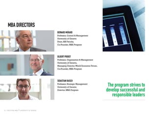 16
MBA Directors
Bernard Morard
Professor, Control & Management
University of Geneva
Dean, SES Faculty,
Co-Founder, MBA Program
Gilbert Probst
Professor, Organization & Management
University of Geneva,
Managing Director,World Economic Forum,
Co-Founder, MBA Program
sebastian raisch
Professor, Strategic Management
University of Geneva
Director, MBA Program
The program strives to
develop successful and
responsible leaders
 