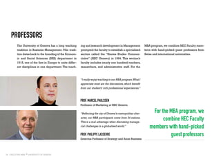 18
Professors
The University of Geneva has a long teaching
tradition in Business Management. This tradi-
tion dates back to the founding of the Econom-
ic and Social Sciences (SES) department in
1915, one of the first in Europe to unite differ-
ent disciplines in one department. The teach-
“I really enjoy teaching in our MBA program.What I
appreciate most are the discussions,which benefit
from our student’s rich professional experiences.”
For the MBA program, we
combine HEC Faculty
members with hand-picked
guest professors
ing and research development in Management
prompted the faculty to establish a specialized
section called the “Hautes Etudes Commer-
ciales” (HEC Geneva) in 1994. This section’s
faculty includes nearly one hundred teachers,
researchers, and administrative staff. For the
MBA program,we combine HEC Faculty mem-
bers with hand-picked guest professors from
Swiss and international universities.
prof. Marcel Paulssen
Professor of Marketing at HEC Geneva
“Reflecting the city of Geneva’s cosmopolitan char-
acter, our MBA participants come from 24 nations.
This is a real advantage when discussing manage-
rial challenges in a globalized world.”
prof. philippe Lasserre
Emeritus Professor of Strategy and Asian Business
 