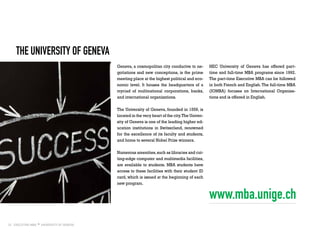 22
the University of Geneva
Geneva, a cosmopolitan city conducive to ne-
gotiations and new conceptions, is the prime
meeting place at the highest political and eco-
nomic level. It houses the headquarters of a
myriad of multinational corporations, banks,
and international organizations.
The University of Geneva, founded in 1559, is
located in the very heart of the city.The Univer-
sity of Geneva is one of the leading higher ed-
ucation institutions in Switzerland, renowned
for the excellence of its faculty and students,
and home to several Nobel Prize winners.
Numerous amenities,such as libraries and cut-
ting-edge computer and multimedia facilities,
are available to students. MBA students have
access to these facilities with their student ID
card, which is issued at the beginning of each
new program.
HEC University of Geneva has offered part-
time and full-time MBA programs since 1992.
The part-time Executive MBA can be followed
in both French and English. The full-time MBA
(IOMBA) focuses on International Organisa-
tions and is offered in English.
www.mba.unige.ch
 