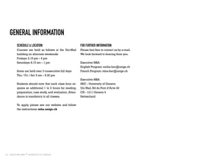 26
General Information
Schedule & location
Courses are held as follows at the Uni-Mail
building on alternate weekends:
Fridays: 2.15 pm – 9 pm
Saturdays: 8.15 am – 1 pm
Some are held over 3 consecutive full days
Thu / Fri / Sat: 9 am – 5:30 pm
Students should note that each class hour re-
quires an additional 1 to 2 hours for reading,
preparation, case study, and evaluation. Atten-
dance is mandatory in all classes.
To apply, please see our website and follow
the instructions: mba.unige.ch
For further information
Please feel free to contact us by e-mail.
We look forward to hearing from you.
Executive MBA
English Program: emba-hec@unige.ch
French Program: mba-hec@unige.ch
Executive MBA
HEC - University of Geneva
Uni Mail, Bd du Pont d’Arve 40
CH - 1211 Geneva 4
Switzerland
 