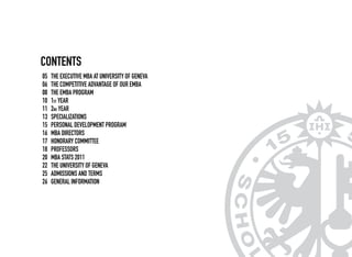 CONTENts
THE EXECUTIVE MBA AT UNIVERSITY OF GENEVA
The Competitive Advantage of our EMBA
THE EMBA PROGRAM
1st Year
2nd Year
Specializations
PERSONAL DEVELOPMENT PROGRAM
MBA Directors
Honorary Committee
Professors
MBA stats 2011
The University of Geneva
Admissions and terms
General Information
05
06
08
10
11
13
15
16
17
18
20
22
25
26
 