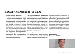 5
A unique learning experience
Our Executive MBA provides executives with
a first class general management educa-
tion without interrupting their careers. The
program is designed to balance theory and
practical application, and combines class-
room learning with interactive personal
development. Our experienced faculty is
keenly aware of the need for today’s man-
agers and business leaders to develop and
implement efficient operational solutions,
while simultaneously ensuring the strategic
renewal of their organizations. The program
goes beyond the basics of business and pre-
pares participants for senior management
challenges and responsibilities.
THE EXECUTIVE MBA AT UNIVERSITY OF GENEVA
Top participant profiles and diversity
Our MBA participants are hand-picked pro-
fessionals from diverse industry backgrounds
– including the public and private sectors –
with an average of 7-10 years of working ex-
perience. Our MBA is fully accredited by the
Association of MBAs and the admission pro-
cess is highly selective.Applicants undergo a
rigorous review process, including a formal
interview with a member of our alumni pro-
gram,prior to being accepted.
A catalyst for career success
The program strives to develop successful
and responsible leaders through a real-world
learning experience.The professors use ma-
Sebastian Raisch
Director of the MBA Program
terials that come directly from business and
help the participants reflect upon learnings
in the context of their organizations.Through
the in-company MBA project,the participants
develop a strong sense of collaboration with
their fellow students. The MBA experience
represents an important catalyst for our par-
ticipants to move up the ladder or to change
career paths. It is challenging work – but it is
also a once in a lifetime learning experience.
 