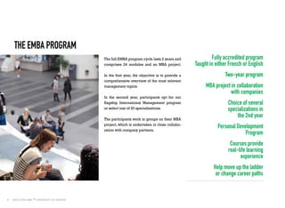 8
THE EMBA PROGRAM
The full EMBA program cycle lasts 2 years and
comprises 24 modules and an MBA project.
In the first year, the objective is to provide a
comprehensive overview of the most relevant
management topics.
In the second year, participants opt for our
flagship International Management program
or select one of 20 specializations.
The participants work in groups on their MBA
project, which is undertaken in close collabo-
ration with company partners.
Fully accredited program
Taught in either French or English
Two-year program
MBA project in collaboration
with companies
Choice of several
specializations in
the 2nd year
Personal Development
Program
Courses provide
real-life learning
experience
Help move up the ladder
or change career paths
 