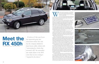 28 29
It looks as if this year, Lexus
has vigorously gone into
reinvention mode. Not only
has the company labeled its
latest luxury utility vehicle with
“reinventing the vehicle that
invented it all,” the automaker
also made claims to the 2010
series that its new coming is
“inspired by the driver.”
Meet the
RX 450h
W
ith such a catchy, coined slogan, it was only right to
test Lexus and see just how much reinvention its
third-generation RX model underwent. Introducing
the 2010 Lexus RX 450h.
Lexus has certainly positioned itself among the top
of the luxury crossover class with its gasoline-electric hybrid model which
makes no exceptions. The 450h is sharp, and it gives off an elite vibe
every time you sit behind the wheel.
Its styling is striking with 18-inch alloy wheels that hold up a sleek, sporty
frame. The Lexus is elegant, yet fierce with a blue-tinted “L” emblem
accenting off an impressive chrome grille and piercing LED headlamps.
The innovative headlamps include optional features of Adaptive Front
Lighting System (AFS) and Intelligent High Beams. Both features are
made to improve the driver’s visibility during night driving. The AFS
option allows the mini LED lights in the headlamp to pivot between
10-15 degrees during turns to provide better road guidance. Also quiet
useful is the Intelligent High Beam feature, which automatically switches
your high-beams into a low setting when oncoming cars approach using a
mounted camera behind the rear view mirror.
Tired of searching through your pockets for your car keys or that
outdated automatic door opener? Lexus adds convenience with a
SmartAccess key that allows you to unlock the car by simply touching the
door handle. Not only do the doors unlock, but it also put the car into
a ready mode using the electric battery. All you have to do is press the
“Engine” button to fully start the car.
Drivers can really take full command behind the wheel of this vehicle.
Installed into a beautiful leather-wrapped, wood-grain steering wheel are
multiple functions accessing hands free calling, radio and audio controls,
and an under-mounted camera on the passenger’s mirror that assists
viewing for parallel parking and tight turns. Though we get the purpose
of the Parking Assist feature, the camera angles displayed on the 8-inch
in-dash screen are too obscure, and they’re probably not going to change
the driver’s natural sense to look over across the passenger side to park.
The biggest plus for the 450h is its driving performance. If you’re
the type who loves hearing the bumps and roars coming from the road,
you’re not going to hear much of that in this car. Your driving experience
will be quiet–and at times almost too quiet. But you can’t knock Lexus for
giving its customers a comfortable driving experience. The 450h is very
agile and smooth on the road thanks to an improved double-wishbone
rear suspension and front McPherson struts with gas-pressurized shock
absorbers. The combination results in handling that’s tight and sturdy for
an all-around pleasing ride.
The engine is quite different from its former RX 400h which ran
on a 3.3-liter V6 gasoline engine that produced 270 horsepower. With a
Lexus Hybrid Drive powertrain, the 450h is built on a 3.5-liter V6 engine
upping its production to 295 horsepower. Available in front or all-wheel
drive (we tested the all-wheel drive version), the new 450h engine operates
with the Atkinson cycle electric motor found in Toyota Prius hybrids. The
Atkinson cycle motor, which have been praised with improving the old
Otto cycle motors, is designed to help conserve energy switching between
words Shalamar Clark | photos Rick Olson
 