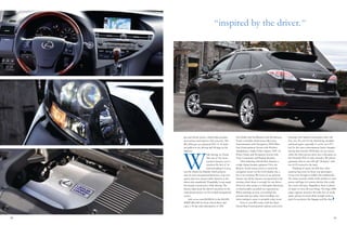 30 31
“ inspired by the driver.”
gas and electric power, which helps produce
more power and improve fuel economy. The
RX 450h gets an estimated EPA of 30 miles
per gallon in city driving and 28 mpg on the
highway.
W
hile driving, we found
that one of the more
intuitive features, not to
mention the first of its
kind according to Lexus,
was the Heads-Up Display which projects
turn-by-turn navigational directions, your car’s
speed, and your current radio channel on the
driver-side windshield. Thankfully, Lexus made
this feature nonintrusive while driving. The
feature helps keep the driver’s attention on the
road ahead and less on the in-dash navigational
screen.
Add on an extra $4,980.00 to the $43,250
MSRP ($41,660 for front-wheel drive) and
enjoy a 90 day trial subscription of XM
NavTraffic and NavWeather with the Remote
Touch controller, Dual-Screen Rear Seat
Entertainment with Navigation, DVD Rear-
Seat Entertainment System with Wireless
Headphones, Audio/Video Inputs, 120V AC
Power Outlet and Navigation System with
Voice Command, and Backup Monitor.
After tinkering with all these features a
couple things became apparent: First, the
Remote Touch mouse used to control the
navigation screen on the LCD display was a
bit of an overload. We know it’s an optional
feature, but all the features incorporated in the
steering wheel alone is enough for one driver.
However, after using it to find quick directions,
its functionality exceeded our expectations.
When selecting an icon, you will feel the
joystick lock into place when scrolling over
items making it easier to properly select icons.
Now, if your RX comes with the Dual-
Screen Rear Entertainment options and you’re
carrying a few backseat passengers, they will
love you. No, not for the limited leg, shoulder
and head space–especially if you’re over 5’9”–
but for the mere entertainment factor. Imagine
having their favorite DVD play on one screen,
while the other person dives into a fun game on
the Nintendo Wii on other monitor. We almost
guarantee that no one will call “shotgun,” with
two LCD screens in the back.
Thinking of space, the RX does offer
spacious leg room for front seat passengers.
Lexus even thought to build a bin underneath
the center console, which works perfect to store
purses and bags for women drivers–this could
also work with guys. Regardless, there is plenty
of space to store all your things. The large 450h
cargo capacity measures 40 cubic feet of trunk
space, giving you more than enough room to
pack the groceries, the luggage and the dog.
 