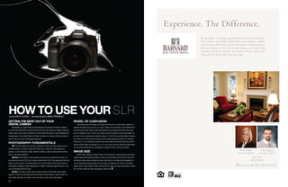 36
Getting the Most out of your
Digital Camera
Photography is a great hobby for both beginning and advanced shooters. However
we know that understanding all the functions and the many buttons of a digital single lens
reflex camera can be tricky. We asked our Photo Editor, Rick Olson, to help breakdown the
fundamentals of the Digital Single Lens Reflex cameras in a series of articles to help you
get the most out of your photography experience.
Photography Fundamentals
ISO: The ISO depicts the cameras sensitivity to light. A low ISO captures more
detailed photos, but needs a significant light source. High ISO, while appearing
grainier, is more sensitive to light, therefore making it easy to shoot photos without
flash in low light conditions.
Aperture: Also known as f-stop, aperture is the amount of light your lens lets in. If
you look at your lens at f/22, you’ll notice a small pinhole. At f/2, the opening will be much
larger. At a low aperture, more light will be let in, but the range of focus will be reduced
dramatically, resulting in softer backgrounds. At higher f-stops less light will be let in, but
more of the photo will be in focus.
Shutter: The snap you hear when you take a photo is your shutter. Slow shutter
speeds (i.e. 60) let in more light and can be used to convey motion. A faster shutter (i.e.
250) allows less light, but freezes action and makes it easy to get sharp photos.
Wheel of Confusion
The primary area of confusion is the dial at the top of your camera with a plethora of
symbols and letters such as: M, A, S, P, Auto, a flower, and a mountain. These decide which
functions (such as ISO, shutter speed and aperture) your camera control and which ones
you’re in charge of. Set on “auto,” your camera will act the same as a point-and-shoot. All
you have to do is decide when to take the picture. A, S and P are priority settings, meaning
you choose one of the primary functions and the camera adjusts according. For example:
when set on “A” you choose the aperture (how much light the lens lets in) and the camera
decides shutter speed accordingly. For “S,” it’s vice versa, with you selecting shutter speed.
“M” is manual, meaning you’re completely in charge of all your camera’s functions.
Image Size
DSLR’s offer a variety of image choices. The two types are Jpeg and Raw format. Raw
images make post-production editing a breeze, but also produce enormous file sizes and
sometimes require special software to view. Unless you’re a professional photographer or
very nit-picky about image quality, set your camera on Jpeg and life will be much easier.
Jpeg’s come in three qualities: basic, normal and fine. Since you want crisp photos, choose
fine. and fine. Since you want crisp photos, choose fine.
how to use your SLRwords Rick Olson | photoillustration Mike Perrault
!
Rick Clark
Principal Broker
Brenda Nimm
Real Estate Broker
Colby Hilligoss
Real Estate Broker
Experience. The Difference.
We specialize is Vintage reproduction and new construction.
These homes are quality built homes with gorgeous charm
and character. We strive to price our homes competitively so
that our buyers see the value in purchasing a new home that
is green certified, and one that boasts all the charm and
character of a home built 100 years ago!
Please Call 503.819.7107
 