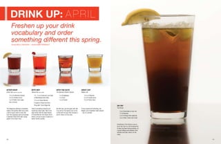 40 41
WITH HER
Banzai Tea (sake cocktail)
1½ - 2 oz of Samurai Love Sake
or Momokawa Ruby Sake
1½ oz of Grand Marnier
A splash of Sweet and Sour
Fill up with 7 Up or GingerAle
NIGHT CAP
Maple Leaf
1½ oz of Bourbon
½ oz of maple syrup
½ oz of lemon juice
AFTER HOUR
Green Tear (absinthe mixed drink)
1½ oz of Absinthe Original
3 oz of cranberry juice
3 oz of Indian tonic water
slice of lemon
WITH THE GUYS
The Special or Barton Special
1 oz of Applejack
1 oz of gin
1 oz of Scotch
The dangerous attraction of absinthe
makes it the perfect after hours drink.
Look for liquor stores or bars that
carry this legendary spirit and sample
a standard mixed drink with a large
splash of the Green Fairy.
There’s something romantic and
mysterious about sake. Take it one
step further with the robust flavors
of Grand Marnier and Ginger Ale for
texture, and you’ve got a recipe for a
swoon-worthy cocktail.
No frills here, just the good stuff. Mix
it up and try The Special over ice for
a drink with the guys that will pack a
punch. Have it on the rocks.
At once hearty and refreshing, the
Maple Leaf is breakfast meets dessert
– but in a tumbler.
Everything in The Grizzly is sure to
be on tap. And in a city renowned for
its beer and beer-loving activities, it’s
a great halfway point between hard
alcohols and hops. Have it on the
rocks.
Drink Up: APRIL
Freshen up your drink
vocabulary and order
something different this spring.
ON TAP
The Grizzly
3 oz of lemonade or sour mix
1½ of Bourbon
2 oz of energy drink (optional)
3 oz of beer; brown ale is best
words Molly McHugh | photos Mike Perrault
 