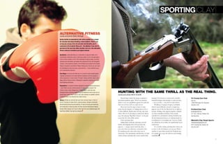 6 7
Alternative Fitness
words and photo Molly Mchugh
Spring months accompanied by cold, dreary weather are a plague
for everyone who enjoys breaking a sweat outdoors. There’s only
so long you can jog in the rain and sleet and thereafter, you’re
sentenced to the treadmill. Worse yet – the elliptical. If you start to
get bored of the view from either machine, here are a few alternative
fitness routines to transform your typical workout.
Gyrotonics is best described as a combination of yoga and ballet, but it
incorporates movements used in swimming, pilates, tai chi, and gymnastics.
If you’ve tired of pilates or don’t feel challenged enough by yoga, use these
practices and specialized, gymnastics-like equipment to flex and strengthen
muscles. A few gyrotonics studios in the Portland area include Circle Studios
Pilates & Gyrotonics and Reform Pilates & Movement. And for you men: don’t
be intimidated by what may seem a girly exercise – it was invented by guy,
so it’s testosterone-welcome.
Krav Maga is for those with little fear. It’s a hand-to-hand combat system
originally developed by the Israeli Defense Federation and now popular in
action sequences in many movies (“Enough” starring Jennifer Lopez). Krav
Maga Official Training Center in Milwaukie is devoted to teaching you these
street-fighting techniques.
Plyometrics is a system of fitness designed to improve sports performance
– and if that’s not your current concern, it’s also a great workout. The
Trainer’s Club in Lake Oswego has a “Power House” class that uses
thisregime style combining weight lifting and abdominal work to give you an
overall body sculpt. If you’re sick of soft, slow workouts on padded cushions
in dimly lit rooms, the intensity here might suit you.
Qijong will help you exercise both your brain and your brawn. A form of
tai chi, it focuses on body control, requiring slower, stronger movements
all performed during focused breathing. It’s best for toning and stretching,
but mostly aids in reducing stress. Wu Dao Jing She International Qigong
Society offers classes, but if you’d rather look into it at a traditional gym, the
RiverPlace Athletic Club also has sessions.
words and photo Rick Olson
Hunting with the same thrill as the real thing.
Rooted deep within the human instincts is
the hunter-gatherer spirit. There’s an uncanny
desire to test our capabilities against the wild and
find out just how well we could survive.
Most men feel the urge to hunt at some
point, but the logistics of finding time to do so
is often difficult. Maybe time isn’t the only issue
either. The act of shooting an animal isn’t always
easy, thus playing “Big Buck Hunter” at the pub
seems like the only viable option.
Enter sporting clays.
Sailing high overhead, careening over the
brush, and skipping across the ground, clay
pigeons — orange saucer-sized clay discs —
can come from any direction. Sometimes they
fly simultaneously, other times they soar in
succession. The spontaneity and diversity of each
station along a sporting clay course mimics bird
hunting. The shooter is armed with a double-
barreled shotgun and attempts to turn ten clays
— two at a time — into dust at each station.
Wielding a 12-gauge shotgun, it probably
doesn’t seem difficult to knock a couple clay
pigeons out of the sky. But don’t be so quick to
assume. Nailing a clay pigeon requires a trained
eye that contradicts intuition. First rounds
typically leave participants feeling humbled, but
the developmental process of training hand-eye
coordination is a rewarding one. Lessons, which
are offered by most clubs, can significantly boost
consistency.
In a woodsy setting, sporting clay courses are
as close to the real thing as you can get. With a
number of gun clubs around the Portland area,
it’s a quick way to get out and test your hunting
capabilities.
Tri-County Gun Club
tcgc.org
13050 SW Tonquin Rd, Sherwood
503.625.7318
Portland Gun Club
portlandgunclub.org
4711 SE 174th Ave. Portland, OR
503.492.8752
Mitchell’s Clay Target Sports
mitchellsclaytargetsports.com
6181 Concomly Rd, Gervais, OR
503.792.3431
Sporting Clay
 