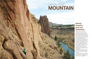 8 9
climb that
mountain
Located twenty miles north of Bend, Smith Rock is
an international rock climbing mecca. Credited with
revolutionizing sport climbing–a gymnastic styled take on
the sport–the bounty of steep rock faces in the park are a
destination for climbers world wide. On any given weekend
(aside from cold winter months) an assortment of travelers
can be found scattered throughout the park.
“There’s a really great sense of community,” says Cali
Bagby, a climber and travel journalist whose exposure to
culture at Smith has helped her adapt abroad. It can be
so crowded with French, German and Spanish climbers
sometimes that you might forget where you are. Is this
Oregon or Europe? While the majority of the foreign
climbers are Europeans, some South American, Japanese
and Russian climbers scour the area as well.
In the nearby campground, it’s easy to cross cultural
boundaries because of one common denominator.
“Meeting people is simple,” Bagby says. “All you have to do
is talk about climbing.”
Since foreigners visiting Smith approach climbing as a
lifestyle more so than a hobby, they love talking about it.
Even if you’re not a savvy climber, don’t be shy to talk
about climbing.
If cultural foraging has got you stirring, but commitments
keep you close to home, take a quick weekend trip to
Smith Rock. Not only will you meet great people, you also
might find a new pursuit… or lifestyle.
words and photos RICK OLSON
Sharing
lifestyles,
goals and
Smith Rock.
 