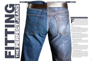 14
words Peter Barna photos Mike Perrault
inding the right pair of jeans men cannot be that difficult, right?
Take a quick measurement of the waist and make sure all the
man areas can breathe, and like that, new jeans. Wrong. Too
often, men go with a pair of jeans they feel or think is right
when in fact it is not. The pants they favor are usually loose
around their hips for the comfort feel, but as a consequence, it can mess up
the entire fit of your jeans. Here are tips to help you select the right jeans for
your body.
Measure the waist, not the hips
Like in scenario above, most men judge their jean size based on how it
fits around the hips. It’s understandable if you don’t want your jeans to fit too
snug, unless that’s the look you’re going for, but nevertheless, jeans that are
loose in the hips are also loose in the waist. This usually forces most men to
synch their belts which creates the jeans to bubble around the waist.
Squat down for at least 30 seconds
It’s typical for men to buy jeans one size larger than they actually are.
The jeans you tried on are too snug, but it might actually be the perfect fit.
You’ve surely noticed the difference between the jeans you put on in the
dressing rooms and the same ones two weeks later? By squatting, you’re
making the jeans stretch as they would over time.
The fabric in jeans also matters
It’s important to know what type of fabric your jeans are made of.
Straight cotton jeans don’t have much give to them. On the other hand,
jeans that contain some spandex material will provide much more give
and flexibility in you fit.
Don’t abuse the heat.
Washing jeans with warm or hot water will shrink them, and then of
course,the drier will really cause the most shrinkage.It is recommended
that jeans be washed with cold water, and line-dried. If the weather
doesn’t permit an ideal line-drying environment for your jeans, put up a
clothes line in the basement, or hanging clothes on the shower rod.
The damn zipper won’t stay up
An annoying problem with jeans is when the zipper won’t stay up.
This again is caused by shrinkage, where the waist is so tight it won’t
hold the tension in the zipper and thus it falls down. So it’s not forgetting
to zip up after going to the bathroom, the waist is too tight. Solution to
this problem, checking every five minutes or so and pulling it back up
just won’t cut it here, so sorry but it’s time to get new jeans. Maybe this
time try the jeans with the button fly.
F
good fitBad Fit
JeansPerfectthe
Fitting
15
 