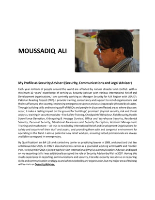 MOUSSADIQ ALI
My Profile as Security Adviser:(Security, Communications andLegal Adviser)
Each year millions of people around the world are affected by natural disaster and conflict. With a
minimum 10 years’ experience of serving as Security Advisor with various International Relief and
Development organisations, I am currently working as Manager Security for AJK Region with USAID’s
Pakistan Reading Project (PRP). I provide training, consultancy and support to relief organisations and
theirstaff around the country,improvingemergencyresponse andassistingpeople affectedbydisaster.
Through buildingskillsandtrainingstaff of INGOs and people indisastereffectedareas where disasters
occur, I make a lasting impact on the ground for buildings’, premises’ physical security, risk and threat
analysis,traininginsecuritymodules –Fire SafetyTraining,Checkpoints’Behaviour,FieldSecurity,Hostile
Surveillance Detection, Kidnapping & Hostage Survival, Office and Warehouse Security, Residential
Security, Personal Security, Situational Awareness and Security Perception, Accident Management
Training and much more – all that is needed by International Relief and Development Organisations for
safety and security of their staff and assets, and providing them safe and congenial environment for
operating in the field. I advise potential new relief workers, ensuring skilled professionals are always
available to respond in emergencies.
By Qualification I am BA LLB and started my carrier as practicing lawyer in 1989, and practiced civil law
until November 2005. In 1992 I also started my carrier as a journalist working withDAWN and Frontier
Post.In November2005 I joinedWorldVisionInternational (WVI) asCommunicationsAdvisor,andbased
on my reportingskillsIwasadditionallyassignedthe role of Security AdvisorbyWVIin2007. Having this
much experience in reporting, communications and security, I besides security can advise on reporting
skillsandcommunicationstrategyasandwhenneededbyanyorganisation,butmymajorareaof training
will remain as Security Adviser.
 