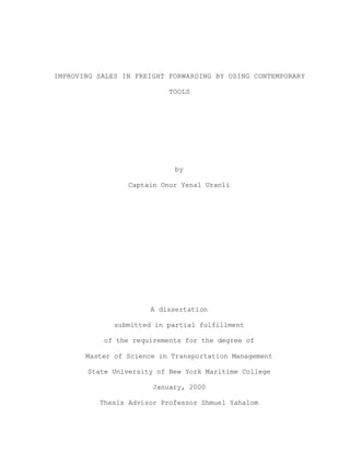 IMPROVING SALES IN FREIGHT FORWARDING BY USING CONTEMPORARY
TOOLS
by
Captain Onur Yenal Uranli
A dissertation
submitted in partial fulfillment
of the requirements for the degree of
Master of Science in Transportation Management
State University of New York Maritime College
January, 2000
Thesis Advisor Professor Shmuel Yahalom
 