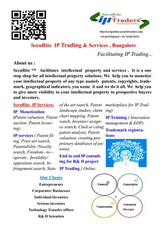 SecuRite IP Trading & Services , Bangalore
Facilitating IP Trading...
About us :
SecuRite ™ facilitates intellectual property and services . It is a one
stop shop for all intellectual property solutions. We help you to monetize
your intellectual property of any type namely patents, copyrights, trade-
mark, geographical indicators, you name it and we do it all. We help you
to give more visibility to your intellectual property to prospective buyers
and investors.
SecuRite IP Services:
IP Monetization
(Patent valuation, Patent
auction, Patent licens-
ing)
IP services ( Patent fil-
ing, Prior art search,
Patentability /Novelty
search, Freedom—to—
operate , Invalidity/
opposition search, In-
fringement search, State
of the art search, Patent
landscape studies, claim
chart mapping, Patent
watch, Inventor/ assign-
ee search, Cited or citing
patent analysis, Patent
valuation, creating pro-
prietary databases of pa-
tents)
End to end IP consult-
ing for R& D project
IP Trading ( Online
marketplace for IP Trad-
ing)
IP Training ( Innovation
management & EDP)
Trademark registra-
tions
Our Clients
Entrepreneurs
Corporates/ Businesses
Individual Inventors
Serious investors
Technology Transfer offices
R& D Scientists
bhavit.tripathi@securitetraders.com
+91-8147546163/+ 91-7418276372
 