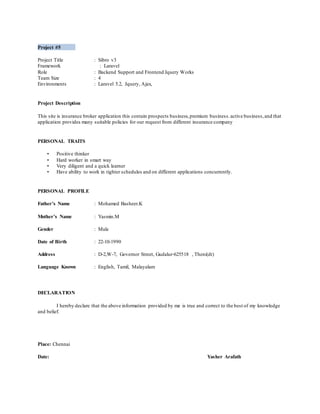 Project #5
Project Title : Sibro v3
Framework : Laravel
Role : Backend Support and Frontend Jquery Works
Team Size : 4
Environments : Laravel 5.2, Jquery, Ajax,
Project Description
This site is insurance broker application this contain prospects business,premium business.active business,and that
application provides many suitable policies for our request from different insurance company
PERSONAL TRAITS
• Positive thinker
• Hard worker in smart way
• Very diligent and a quick learner
• Have ability to work in tighter schedules and on different applications concurrently.
PERSONAL PROFILE
Father’s Name : Mohamed Basheer.K
Mother’s Name : Yasmin.M
Gender : Male
Date of Birth : 22-10-1990
Address : D-2,W-7, Governor Street, Gudalur-625518 , Theni(dt)
Language Known : English, Tamil, Malayalam
DECLARATION
I hereby declare that the above information provided by me is true and correct to the best of my knowledge
and belief.
Place: Chennai
Date: Yasher Arafath
 