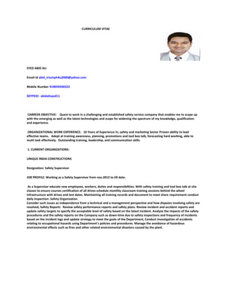 CURRICULUM VITAE
SYED ABID ALI
Email-id abid_triumph4u2000@yahoo.com
Mobile Number 919059590323
SKYPEID: abidalisyed11
CARREER OBJECTIVE: Quest to work in a challenging and established safety service company that enables me to scope up
with the emerging as well as the latest technologies and scope for widening the spectrum of my knowledge, qualification
and experience.
ORGANIZATIONAL WORK EXPERIENCE: 10 Years of Experience in, safety and marketing Sector Proven ability to lead
effective teams. Adept at training awareness, planning, promotions and tool box talk, forecasting hard working, able to
multi task effectively. Outstanding training, leadership, and communication skills.
1. CURRENT ORGANIZATIONS:
UNIQUE INDIA CONSTRUCTIONS
Designation: Safety Supervisor
JOB PROFILE: Working as a Safety Supervisor from nov.2012 to till date.
As a Supervisor educate new employees, workers, duties and responsibilities. With safety training and tool box talk at site
classes to ensure courses certification of all drives schedule monthly classroom training sessions behind the wheel
infrastructure with drives and test dates. Maintaining all training records and document to meet share requirement conduct
daily Inspection. Safety Organization
Consider such issues as independence from a technical and a management perspective and how disputes involving safety are
resolved, Safety Reports Review safety performance reports and safety plans. Review incident and accident reports and
update safety targets to specify the acceptable level of safety based on the latest incident. Analyze the impacts of the safety
procedures and the safety reports on the Company such as down-time due to safety inspections and frequency of incidents
based on the incident logs and update strategy to meet the goals of the Department, Conduct investigation of accidents
relating to occupational hazards using Department’s policies and procedures. Manage the avoidance of hazardous
environmental effects such as fires and other related environmental disasters caused by the plant.
 