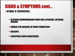 SIGNS & SYMPTOMS cont…
•STAGE II (SPECIFIC):
• BLEEDING/HEMORRHAGING FROM SKIN, OPENINGS, INTERNAL
ORGANS
• ANURIA (THE ABSENCE OF URINE FORMATION)
• HICCUPS
• TACHYPNEA (RAPID BREATHING).
 