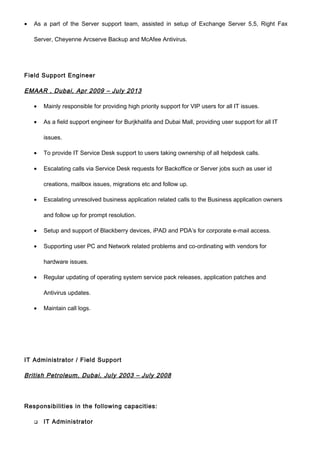 • As a part of the Server support team, assisted in setup of Exchange Server 5.5, Right Fax
Server, Cheyenne Arcserve Backup and McAfee Antivirus.
Field Support Engineer
EMAAR , Dubai, Apr 2009 – July 2013
• Mainly responsible for providing high priority support for VIP users for all IT issues.
• As a field support engineer for Burjkhalifa and Dubai Mall, providing user support for all IT
issues.
• To provide IT Service Desk support to users taking ownership of all helpdesk calls.
• Escalating calls via Service Desk requests for Backoffice or Server jobs such as user id
creations, mailbox issues, migrations etc and follow up.
• Escalating unresolved business application related calls to the Business application owners
and follow up for prompt resolution.
• Setup and support of Blackberry devices, iPAD and PDA’s for corporate e-mail access.
• Supporting user PC and Network related problems and co-ordinating with vendors for
hardware issues.
• Regular updating of operating system service pack releases, application patches and
Antivirus updates.
• Maintain call logs.
IT Administrator / Field Support
British Petroleum, Dubai, July 2003 – July 2008
Responsibilities in the following capacities:
 IT Administrator
 