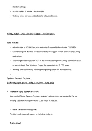 • Maintain call logs.
• Monthly reports to Service Desk Manager.
• Updating online call support database for all support issues.
HSBC, Dubai - UAE, November 2000 – January 2001.
Jobs include:
• Administration of HP UNIX servers running the Treasury FOS application (TREATS).
• Co-ordinating with Reuters and Telerate/Bridge for support of their terminals and running
applications.
• Supporting the dealing system PC’s in the treasury dealing room running applications such
as Market Sheet, Deal ticket and Exceed for connectivity to HP FOS server.
• Handling LAN connectivity, network printing configuration and troubleshooting.
•
Systems Support Engineer
Gulf Computers, Dubai - UAE, Feb 2001 – June 2003
• Filenet Imaging System Support:
As a certified FileNet Systems Engineer, provided implementation and support for File Net
Imaging, Document Management and COLD range of products.
• Block time service support:
Provided hourly basis call support to the following clients:
British Steel:
 