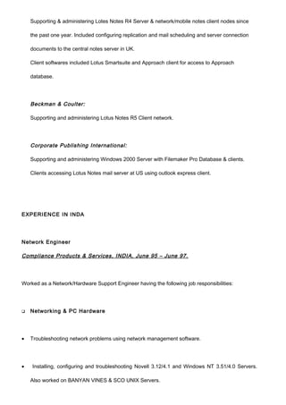 Supporting & administering Lotes Notes R4 Server & network/mobile notes client nodes since
the past one year. Included configuring replication and mail scheduling and server connection
documents to the central notes server in UK.
Client softwares included Lotus Smartsuite and Approach client for access to Approach
database.
Beckman & Coulter:
Supporting and administering Lotus Notes R5 Client network.
Corporate Publishing International:
Supporting and administering Windows 2000 Server with Filemaker Pro Database & clients.
Clients accessing Lotus Notes mail server at US using outlook express client.
EXPERIENCE IN INDA
Network Engineer
Compliance Products & Services, INDIA, June 95 – June 97.
Worked as a Network/Hardware Support Engineer having the following job responsibilities:
 Networking & PC Hardware
• Troubleshooting network problems using network management software.
• Installing, configuring and troubleshooting Novell 3.12/4.1 and Windows NT 3.51/4.0 Servers.
Also worked on BANYAN VINES & SCO UNIX Servers.
 
