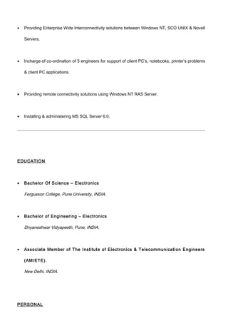 • Providing Enterprise Wide Interconnectivity solutions between Windows NT, SCO UNIX & Novell
Servers.
• Incharge of co-ordination of 5 engineers for support of client PC’s, notebooks, printer’s problems
& client PC applications.
• Providing remote connectivity solutions using Windows NT RAS Server.
• Installing & administering MS SQL Server 6.0.
EDUCATION
• Bachelor Of Science – Electronics
Fergusson College, Pune University, INDIA.
• Bachelor of Engineering – Electronics
Dnyaneshwar Vidyapeeth, Pune, INDIA.
• Associate Member of The Institute of Electronics & Telecommunication Engineers
(AMIETE).
New Delhi, INDIA.
PERSONAL
 