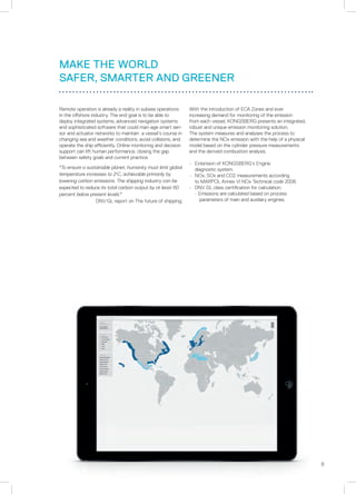 9
MAKE THE WORLD
SAFER, SMARTER AND GREENER
Remote operation is already a reality in subsea operations
in the offshore industry. The end goal is to be able to
deploy integrated systems, advanced navigation systems
and sophisticated software that could man-age smart sen-
sor and actuator networks to maintain a vessel’s course in
changing sea and weather conditions, avoid collisions, and
operate the ship efficiently. Online monitoring and decision
support can lift human performance, closing the gap
between safety goals and current practice.
To ensure a sustainable planet, humanity must limit global
temperature increases to 2o
C, achievable primarily by
lowering carbon emissions. The shipping industry can be
expected to reduce its total carbon output by at least 60
percent below present levels.
DNV.GL report on The future of shipping.
With the introduction of ECA Zones and ever
increasing demand for monitoring of the emission
from each vessel, KONGSBERG presents an integrated,
robust and unique emission monitoring solution.
The system measures and analyses the process to
determine the NOx emission with the help of a physical
model based on the cylinder pressure measurements
and the derived combustion analysis.
•	 Extension of KONGSBERG’s Engine
	 diagnostic system.
•	 NOx, SOx and CO2 measurements according
	 to MARPOL Annex VI NOx Technical code 2008.
•	 DNV GL class certification for calculation.
	 - Emissions are calculated based on process
		 parameters of main and auxiliary engines.
 