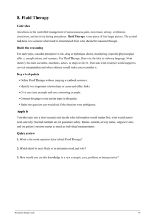 Bonedeish Study Guide 10
8. Fluid Therapy
Core idea
Anesthesia is the controlled management of consciousness, pain, movement, airway, ventilation,
circulation, and recovery during procedures. Fluid Therapy is one piece of that larger picture. The central
task here is to separate what must be remembered from what should be reasoned through.
Build the reasoning
For each topic, consider preoperative risk, drug or technique choice, monitoring, expected physiological
effects, complications, and recovery. For Fluid Therapy, first state the idea in ordinary language. Next
identify the main variables, structures, actors, or steps involved. Then ask what evidence would support a
correct interpretation and what evidence would make you reconsider it.
Key checkpoints
• Define Fluid Therapy without copying a textbook sentence.
• Identify two important relationships or cause-and-effect links.
• Give one clear example and one contrasting example.
• Connect this page to one earlier topic in the guide.
• Write one question you would ask if the situation were ambiguous.
Apply it
Turn the topic into a short scenario and decide what information would matter first, what would matter
next, and why. Normal numbers do not guarantee safety. Trends, context, airway status, surgical events,
and the patient’s reserve matter as much as individual measurements.
Quick review
1. What is the most important idea behind Fluid Therapy?
2. Which detail is most likely to be misunderstood, and why?
3. How would you use this knowledge in a new example, case, problem, or interpretation?
 