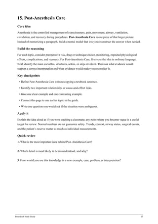 Bonedeish Study Guide 17
15. Post-Anesthesia Care
Core idea
Anesthesia is the controlled management of consciousness, pain, movement, airway, ventilation,
circulation, and recovery during procedures. Post-Anesthesia Care is one piece of that larger picture.
Instead of memorizing a paragraph, build a mental model that lets you reconstruct the answer when needed.
Build the reasoning
For each topic, consider preoperative risk, drug or technique choice, monitoring, expected physiological
effects, complications, and recovery. For Post-Anesthesia Care, first state the idea in ordinary language.
Next identify the main variables, structures, actors, or steps involved. Then ask what evidence would
support a correct interpretation and what evidence would make you reconsider it.
Key checkpoints
• Define Post-Anesthesia Care without copying a textbook sentence.
• Identify two important relationships or cause-and-effect links.
• Give one clear example and one contrasting example.
• Connect this page to one earlier topic in the guide.
• Write one question you would ask if the situation were ambiguous.
Apply it
Explain the idea aloud as if you were teaching a classmate; any point where you become vague is a useful
target for review. Normal numbers do not guarantee safety. Trends, context, airway status, surgical events,
and the patient’s reserve matter as much as individual measurements.
Quick review
1. What is the most important idea behind Post-Anesthesia Care?
2. Which detail is most likely to be misunderstood, and why?
3. How would you use this knowledge in a new example, case, problem, or interpretation?
 